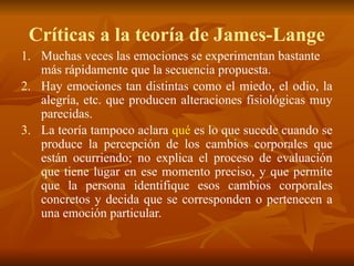 Críticas a la teoría de James-Lange
1. Muchas veces las emociones se experimentan bastante
más rápidamente que la secuencia propuesta.
2. Hay emociones tan distintas como el miedo, el odio, la
alegría, etc. que producen alteraciones fisiológicas muy
parecidas.
3. La teoría tampoco aclara qué es lo que sucede cuando se
produce la percepción de los cambios corporales que
están ocurriendo; no explica el proceso de evaluación
que tiene lugar en ese momento preciso, y que permite
que la persona identifique esos cambios corporales
concretos y decida que se corresponden o pertenecen a
una emoción particular.
 