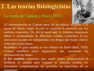 La teoría de Cannon y Bard (1931).
La argumentación de Cannon parte de las críticas dirigidas a la
teoría de James, según la cual se equipara la emoción con los
cambios corporales. De ahí se sigue que: a) distintas emociones
deben ir acompañadas de diferentes estados corporales, b) las
emociones pueden ser manipuladas con drogas que tienen efectos
corporales particulares.
Basándose en gran medida en los trabajos de Bard (Bard, 1928)
Cannon establece cinco argumentos que cuestionan las
afirmaciones de James:
1) los cambios corporales que, según James, proporcionan el
feedback al cerebro para originar la emoción pueden ser
eliminados completamente sin perturbar las emociones de un
organismo;
2. Las teorías fisiologicistas
 