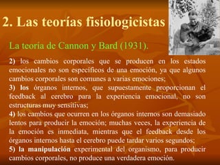 2. Las teorías fisiologicistas
La teoría de Cannon y Bard (1931).
2) los cambios corporales que se producen en los estados
emocionales no son específicos de una emoción, ya que algunos
cambios corporales son comunes a varias emociones;
3) los órganos internos, que supuestamente proporcionan el
feedback al cerebro para la experiencia emocional, no son
estructuras muy sensitivas;
4) los cambios que ocurren en los órganos internos son demasiado
lentos para producir la emoción; muchas veces, la experiencia de
la emoción es inmediata, mientras que el feedback desde los
órganos internos hasta el cerebro puede tardar varios segundos;
5) la manipulación experimental del organismo, para producir
cambios corporales, no produce una verdadera emoción.
 