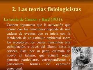 2. Las teorías fisiologicistas
La teoría de Cannon y Bard (1931).
Cannon argumenta que la activación que
ocurre con las emociones depende de una
cadena de eventos que se inicia con la
incidencia de un estímulo ambiental sobre
los receptores, los cuales transmiten esta
estimulación, a través del tálamo, hasta la
corteza. Esta, por su parte, estimula de
nuevo al tálamo, que actuará según
patrones particulares, correspondientes a
particulares formas de expresión
emocional.
 