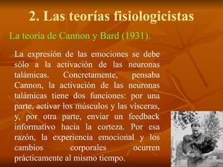 2. Las teorías fisiologicistas
La teoría de Cannon y Bard (1931).
La expresión de las emociones se debe
sólo a la activación de las neuronas
talámicas. Concretamente, pensaba
Cannon, la activación de las neuronas
talámicas tiene dos funciones: por una
parte, activar los músculos y las vísceras,
y, por otra parte, enviar un feedback
informativo hacia la corteza. Por esa
razón, la experiencia emocional y los
cambios corporales ocurren
prácticamente al mismo tiempo.
 