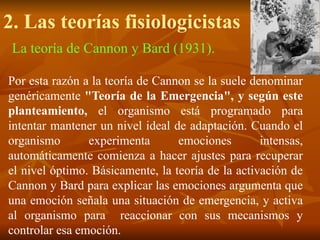 2. Las teorías fisiologicistas
La teoría de Cannon y Bard (1931).
Por esta razón a la teoría de Cannon se la suele denominar
genéricamente "Teoría de la Emergencia", y según este
planteamiento, el organismo está programado para
intentar mantener un nivel ideal de adaptación. Cuando el
organismo experimenta emociones intensas,
automáticamente comienza a hacer ajustes para recuperar
el nivel óptimo. Básicamente, la teoría de la activación de
Cannon y Bard para explicar las emociones argumenta que
una emoción señala una situación de emergencia, y activa
al organismo para reaccionar con sus mecanismos y
controlar esa emoción.
 