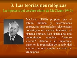 3. Las teorías neurológicas
La hipótesis del cerebro triuno de McClean (1949).
MacLean (1949) propone que el
lóbulo límbico y determinadas
estructuras subcorticales relacionadas
constituyen un sistema funcional: el
sistema límbico. Este sistema ha sido
denominado también "cerebro
visceral", debido a su importante
papel en la regulación de la actividad
visceral en una amplia variedad de
emociones.
 