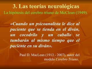 3. Las teorías neurológicas
La hipótesis del cerebro triuno de McClean (1949).
«Cuando un psicoanalista le dice al
paciente que se tienda en el diván,
un cocodrilo y un caballo se
tumbarán al mismo tiempo que el
paciente en su diván».
Paul D. MacLean (1913 - 2007), autor del
modelo Cerebro Triuno.
 