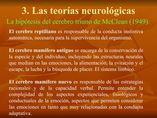 3. Las teorías neurológicas
La hipótesis del cerebro triuno de McClean (1949).
El cerebro reptiliano es responsable de la conducta instintiva
automática, necesaria para la supervivencia del organismo.
El cerebro mamífero antiguo se encarga de la conservación de
la especie y del individuo, incluyendo las estructuras neurales
que median en las emociones, la alimentación, la evitación y el
escape, la lucha y la búsqueda de placer. El sistema límbico.
El cerebro mamífero nuevo es responsable de las estrategias
racionales y de la capacidad verbal. Permite entender la
complejidad de los aspectos experienciales, fisiológicos y
conductuales de la emoción, aspectos que permiten considerar
las emociones en tanto que muy relacionadas con la conducta
adaptativa.
 