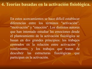 4. Teorías basadas en la activación fisiológica.
En estos acercamientos se hace difícil establecer
diferencias entre los términos "activación",
"motivación" y "emoción". Los distintos autores
que han intentado estudiar las emociones desde
el planteamiento de la activación fisiológica se
basan en dos grandes principios: los trabajos
centrados en la relación entre activación y
rendimiento, y los trabajos que tratan de
descubrir las estructuras fisiológicas que
participan en la activación.
 
