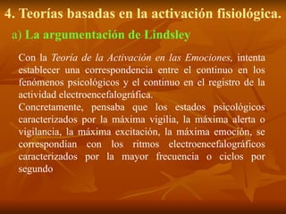 4. Teorías basadas en la activación fisiológica.
Con la Teoría de la Activación en las Emociones, intenta
establecer una correspondencia entre el continuo en los
fenómenos psicológicos y el continuo en el registro de la
actividad electroencefalográfica.
Concretamente, pensaba que los estados psicológicos
caracterizados por la máxima vigilia, la máxima alerta o
vigilancia, la máxima excitación, la máxima emoción, se
correspondían con los ritmos electroencefalográficos
caracterizados por la mayor frecuencia o ciclos por
segundo
a) La argumentación de Lindsley
 