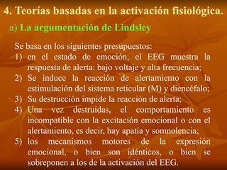4. Teorías basadas en la activación fisiológica.
Se basa en los siguientes presupuestos:
1) en el estado de emoción, el EEG muestra la
respuesta de alerta: bajo voltaje y alta frecuencia;
2) Se induce la reacción de alertamiento con la
estimulación del sistema reticular (M) y diencéfalo;
3) Su destrucción impide la reacción de alerta;
4) Una vez destruidas, el comportamiento es
incompatible con la excitación emocional o con el
alertamiento, es decir, hay apatía y somnolencia;
5) los mecanismos motores de la expresión
emocional, o bien son idénticos, o bien se
sobreponen a los de la activación del EEG.
a) La argumentación de Lindsley
 