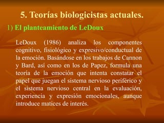 5. Teorías biologicistas actuales.
1) El planteamiento de LeDoux
LeDoux (1986) analiza los componentes
cognitivo, fisiológico y expresivo/conductual de
la emoción. Basándose en los trabajos de Cannon
y Bard, así como en los de Papez, formula una
teoría de la emoción que intenta constatar el
papel que juegan el sistema nervioso periférico y
el sistema nervioso central en la evaluación,
experiencia y expresión emocionales, aunque
introduce matices de interés.
 