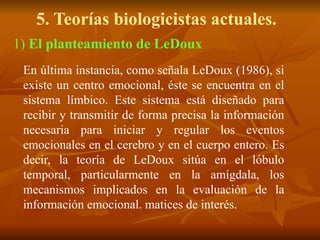 5. Teorías biologicistas actuales.
1) El planteamiento de LeDoux
En última instancia, como señala LeDoux (1986), si
existe un centro emocional, éste se encuentra en el
sistema límbico. Este sistema está diseñado para
recibir y transmitir de forma precisa la información
necesaria para iniciar y regular los eventos
emocionales en el cerebro y en el cuerpo entero. Es
decir, la teoría de LeDoux sitúa en el lóbulo
temporal, particularmente en la amígdala, los
mecanismos implicados en la evaluación de la
información emocional. matices de interés.
 