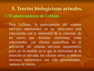 5. Teorías biologicistas actuales.
1) El planteamiento de LeDoux
Para LeDoux, la participación del sistema
nervioso autonómico en las emociones está
relacionada con la intensidad de la emoción, de
tal suerte que distintas emociones están
relacionadas con efectos específicos en la
activación del sistema nervioso autonómico,
pero, en la medida en la que la intensidad de la
emoción es elevada, los efectos sobre el sistema
nervioso autonómico son más generalizados.
matices de interés.
 