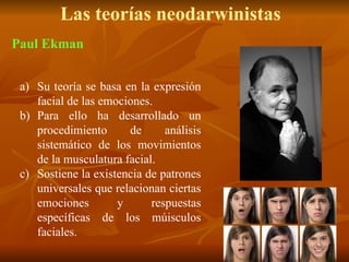 Las teorías neodarwinistas
a) Su teoría se basa en la expresión
facial de las emociones.
b) Para ello ha desarrollado un
procedimiento de análisis
sistemático de los movimientos
de la musculatura facial.
c) Sostiene la existencia de patrones
universales que relacionan ciertas
emociones y respuestas
específicas de los múisculos
faciales.
Paul Ekman
 