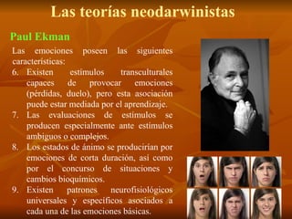 Las teorías neodarwinistas
Las emociones poseen las siguientes
características:
6. Existen estímulos transculturales
capaces de provocar emociones
(pérdidas, duelo), pero esta asociación
puede estar mediada por el aprendizaje.
7. Las evaluaciones de estímulos se
producen especialmente ante estímulos
ambiguos o complejos.
8. Los estados de ánimo se producirían por
emociones de corta duración, así como
por el concurso de situaciones y
cambios bioquímicos.
9. Existen patrones neurofisiológicos
universales y específicos asociados a
cada una de las emociones básicas.
Paul Ekman
 