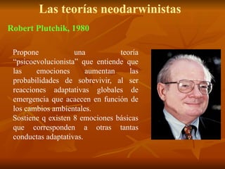Las teorías neodarwinistas
Propone una teoría
“psicoevolucionista” que entiende que
las emociones aumentan las
probabilidades de sobrevivir, al ser
reacciones adaptativas globales de
emergencia que acaecen en función de
los cambios ambientales.
Sostiene q existen 8 emociones básicas
que corresponden a otras tantas
conductas adaptativas.
Robert Plutchik, 1980
 