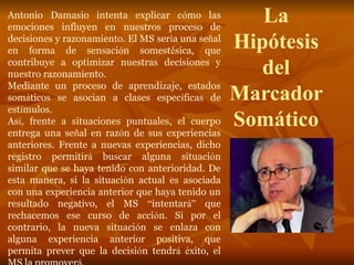 La
Hipótesis
del
Marcador
Somático
Antonio Damasio intenta explicar cómo las
emociones influyen en nuestros proceso de
decisiones y razonamiento. El MS sería una señal
en forma de sensación somestésica, que
contribuye a optimizar nuestras decisiones y
nuestro razonamiento.
Mediante un proceso de aprendizaje, estados
somáticos se asocian a clases específicas de
estímulos.
Así, frente a situaciones puntuales, el cuerpo
entrega una señal en razón de sus experiencias
anteriores. Frente a nuevas experiencias, dicho
registro permitirá buscar alguna situación
similar que se haya tenido con anterioridad. De
esta manera, si la situación actual es asociada
con una experiencia anterior que haya tenido un
resultado negativo, el MS “intentará” que
rechacemos ese curso de acción. Si por el
contrario, la nueva situación se enlaza con
alguna experiencia anterior positiva, que
permita prever que la decisión tendrá éxito, el
 