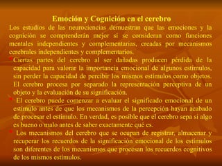 Emoción y Cognición en el cerebro
Los estudios de las neurociencias demuestran que las emociones y la
cognición se comprenderán mejor sí se consideran como funciones
mentales independientes y complementarias, creadas por mecanismos
cerebrales independientes y complementarios.
Ciertas partes del cerebro al ser dañadas producen pérdida de la
capacidad para valorar la importancia emocional de algunos estímulos,
sin perder la capacidad de percibir los mismos estímulos como objetos.
El cerebro procesa por separado la representación perceptiva de un
objeto y la evaluación de su significación.
 El cerebro puede comenzar a evaluar el significado emocional de un
estímulo antes de que los mecanismos de la percepción hayan acabado
de procesar el estímulo. En verdad, es posible que el cerebro sepa si algo
es bueno o malo antes de saber exactamente qué es.
 Los mecanismos del cerebro que se ocupan de registrar, almacenar y
recuperar los recuerdos de la significación emocional de los estímulos
son diferentes de los mecanismos que procesan los recuerdos cognitivos
de los mismos estímulos.
 