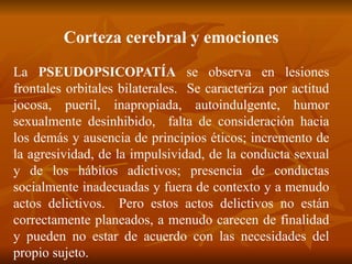Corteza cerebral y emociones
La PSEUDOPSICOPATÍA se observa en lesiones
frontales orbitales bilaterales. Se caracteriza por actitud
jocosa, pueril, inapropiada, autoindulgente, humor
sexualmente desinhibido, falta de consideración hacia
los demás y ausencia de principios éticos; incremento de
la agresividad, de la impulsividad, de la conducta sexual
y de los hábitos adictivos; presencia de conductas
socialmente inadecuadas y fuera de contexto y a menudo
actos delictivos. Pero estos actos delictivos no están
correctamente planeados, a menudo carecen de finalidad
y pueden no estar de acuerdo con las necesidades del
propio sujeto.
 
