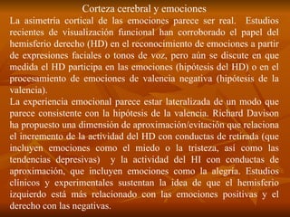 Corteza cerebral y emociones
La asimetría cortical de las emociones parece ser real. Estudios
recientes de visualización funcional han corroborado el papel del
hemisferio derecho (HD) en el reconocimiento de emociones a partir
de expresiones faciales o tonos de voz, pero aún se discute en que
medida el HD participa en las emociones (hipótesis del HD) o en el
procesamiento de emociones de valencia negativa (hipótesis de la
valencia).
La experiencia emocional parece estar lateralizada de un modo que
parece consistente con la hipótesis de la valencia. Richard Davison
ha propuesto una dimensión de aproximación/evitación que relaciona
el incremento de la actividad del HD con conductas de retirada (que
incluyen emociones como el miedo o la tristeza, así como las
tendencias depresivas) y la actividad del HI con conductas de
aproximación, que incluyen emociones como la alegría. Estudios
clínicos y experimentales sustentan la idea de que el hemisferio
izquierdo está más relacionado con las emociones positivas y el
derecho con las negativas.
 