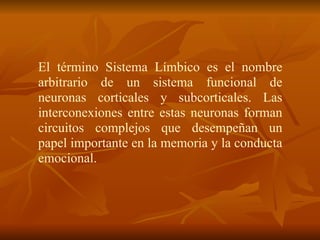 El término Sistema Límbico es el nombre
arbitrario de un sistema funcional de
neuronas corticales y subcorticales. Las
interconexiones entre estas neuronas forman
circuitos complejos que desempeñan un
papel importante en la memoria y la conducta
emocional.
 