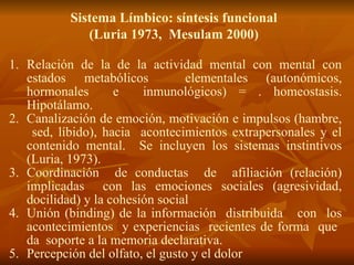 Sistema Límbico: síntesis funcional
(Luria 1973, Mesulam 2000)
1. Relación de la de la actividad mental con mental con
estados metabólicos elementales (autonómicos,
hormonales e inmunológicos) = . homeostasis.
Hipotálamo.
2. Canalización de emoción, motivación e impulsos (hambre,
sed, líbido), hacia acontecimientos extrapersonales y el
contenido mental. Se incluyen los sistemas instintivos
(Luria, 1973).
3. Coordinación de conductas de afiliación (relación)
implicadas con las emociones sociales (agresividad,
docilidad) y la cohesión social
4. Unión (binding) de la información distribuida con los
acontecimientos y experiencias recientes de forma que
da soporte a la memoria declarativa.
5. Percepción del olfato, el gusto y el dolor
 