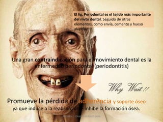 El lig. Periodontal es el tejido más importante
                               del mvto dental. Seguido de otros
                               elementos, como envía, cemento y hueso
                               alveolar.




 Una gran contraindicación para el movimiento dental es la
          enfermedad periodontal (periodontitis)




Promueve la pérdida de adherencia y soporte óseo
 ya que induce a la reabsorción e inhibe la formación ósea.
                       ANDREA ELIZABETH BERRIOS JARA
 