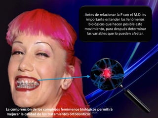 Antes de relacionar la F con el M.D. es
                                              importante entender los fenómenos
                                                biológicos que hacen posible este
                                             movimiento, para después determinar
                                               las variables que lo pueden afectar.




La comprensión de los complejos fenómenos biológicos permitirá
 mejorar la calidad de los tratamientos ortodonticos JARA
                                  ANDREA ELIZABETH BERRIOS
 