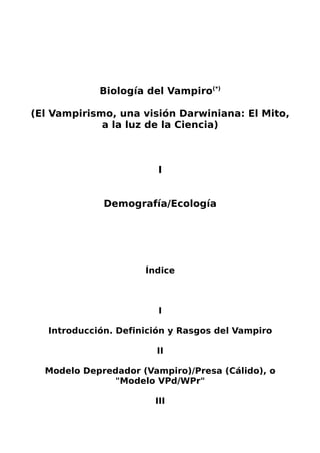 Biología del Vampiro(*)
(El Vampirismo, una visión Darwiniana: El Mito,
a la luz de la Ciencia)
I
Demografía/Ecología
Índice
I
Introducción. Definición y Rasgos del Vampiro
II
Modelo Depredador (Vampiro)/Presa (Cálido), o
"Modelo VPd/WPr"
III
 