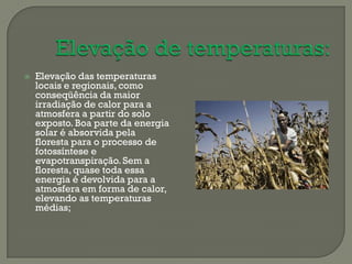    Elevação das temperaturas
    locais e regionais, como
    conseqüência da maior
    irradiação de calor para a
    atmosfera a partir do solo
    exposto. Boa parte da energia
    solar é absorvida pela
    floresta para o processo de
    fotossíntese e
    evapotranspiração. Sem a
    floresta, quase toda essa
    energia é devolvida para a
    atmosfera em forma de calor,
    elevando as temperaturas
    médias;
 