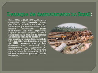    Entre 2000 e 2005, 200 quilômetros
    quadrados de florestas foram
    perdidos no mundo a cada dia e o
    temor é de que os investimentos em
    manejo         sustentável       sejam
    substituídos por uma exploração
    ilegal de madeira. Segundo a FAO, o
    Brasil perdeu 3,1 milhões de hectares
    de florestas por ano no período.
   Isso significou uma redução anual de
    0,6% na cobertura florestal. O órgão
    da ONU informou que o País
    observou      uma     aceleração    no
    desmatamento em comparação ao
    período entre 1995 e 2000. Naqueles
    anos, a perda de floresta foi de 2,6
    milhões de hectares por ano, 0,5% da
    cobertura.
 