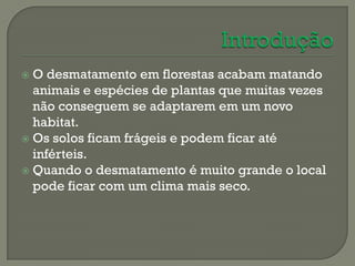  O desmatamento em florestas acabam matando
  animais e espécies de plantas que muitas vezes
  não conseguem se adaptarem em um novo
  habitat.
 Os solos ficam frágeis e podem ficar até
  inférteis.
 Quando o desmatamento é muito grande o local
  pode ficar com um clima mais seco.
 