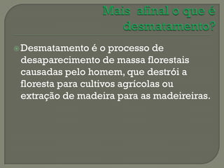  Desmatamento   é o processo de
 desaparecimento de massa florestais
 causadas pelo homem, que destrói a
 floresta para cultivos agrícolas ou
 extração de madeira para as madeireiras.
 