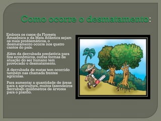 Embora os casos da Floresta
Amazônica e da Mata Atlântica sejam
os mais problemáticos, o
desmatamento ocorre nos quatro
cantos do país.
Além da derrubada predatória para
fins econômicos, outras formas de
atuação do ser humano tem
provocado o desmatamento.
A derrubada de matas tem ocorrido
também nas chamada frentes
agrícolas.
Para aumentar a quantidade de áreas
para a agricultura, muitos fazendeiros
derrubam quilômetros de árvores
para o plantio.
 
