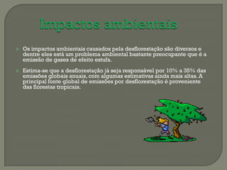    Os impactos ambientais causados pela desflorestação são diversos e
    dentre eles está um problema ambiental bastante preocupante que é a
    emissão de gases de efeito estufa.
   Estima-se que a desflorestação já seja responsável por 10% a 35% das
    emissões globais anuais, com algumas estimativas ainda mais altas. A
    principal fonte global de emissões por desflorestação é proveniente
    das florestas tropicais.
 