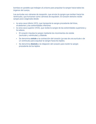 bombas en paralelo que trabajan al unísono para propulsar la sangre hacia todos los
órganos del cuerpo.

Las aurículas son cámaras de recepción, que envían la sangre que reciben hacia los
ventrículos, que funcionan como cámaras de expulsión. El corazón derecho recibe
sangre poco oxigenada desde:

   la vena cava inferior (VCI), que transporta la sangre procedente del tórax,
    el abdomen y las extremidades inferiores
   la vena cava superior (VCS), que recibe la sangre de las extremidades superiores y
    la cabeza.
       El corazón impulsa la sangre mediante los movimientos de sístole
        (auricular y ventricular) y diástole.
       Se denomina sístole a la contracción del corazón (ya sea de una aurícula o de
        un ventrículo) para expulsar la sangre hacia los tejidos.
       Se denomina diástole a la relajación del corazón para recibir la sangre
        procedente de los tejidos
 