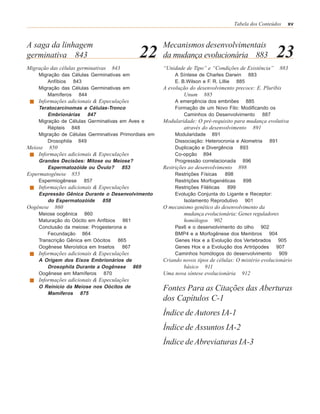 Tabela dos Conteúdos   xv



A saga da linhagem                                    Mecanismos desenvolvimentais
germinativa 843                             22        da mudança evolucionária 883                     23
Migração das células germinativas   843               “Unidade de Tipo” e “Condições de Existência”        883
    Migração das Células Germinativas em                   A Síntese de Charles Darwin 883
       Anfíbios 843                                        E. B.Wilson e F. R. Lillie 885
    Migração das Células Germinativas em              A evolução do desenvolvimento precoce: E. Pluribis
       Mamíferos 844                                          Unum 885
    Informações adicionais & Especulações                  A emergência dos embriões 885
    Teratocarcinomas e Células-Tronco                      Formação de um Novo Filo: Modificando os
        Embrionárias 847                                      Caminhos do Desenvolvimento 887
    Migração de Células Germinativas em Aves e        Modularidade: O pré-requisito para mudança evolutiva
        Répteis 848                                           através do desenvolvimento 891
    Migração de Células Germinativas Primordiais em        Modularidade 891
        Drosophila 849                                     Dissociação: Heterocronia e Alometria     891
Meiose 850                                                 Duplicação e Divergência 893
    Informações adicionais & Especulações                  Co-opção 894
    Grandes Decisões: Mitose ou Meiose?                    Progressão correlacionada 896
       Espermatozóide ou Óvulo? 853                   Restrições ao desenvolvimento    898
Espermatogênese   855                                      Restrições Físicas   898
    Espermiogênese      857                                Restrições Morfogenéticas   898
    Informações adicionais & Especulações                  Restrições Filéticas  899
    Expressão Gênica Durante o Desenvolvimento             Evolução Conjunta do Ligante e Receptor:
       do Espermatozóide 858                                  Isolamento Reprodutivo 901
Oogênese   860                                        O mecanismo genético do desenvolvimento da
    Meiose oogênica 860                                       mudança evolucionária: Genes reguladores
    Maturação do Oócito em Anfibios 861                       homólogos 902
    Conclusão da meiose: Progesterona e                    Pax6 e o desenvolvimento do olho 902
        Fecundação 864                                     BMP4 e a Morfogênese dos Membros 904
    Transcrição Gênica em Oócitos   865                    Genes Hox e a Evolução dos Vertebrados 905
    Oogênese Meroística em Insetos    867                  Genes Hox e a Evolução dos Artrópodes 907
    Informações adicionais & Especulações                  Caminhos homólogos do desenvolvimento 909
    A Origem dos Eixos Embrionários de                Criando novos tipos de células: O mistério evolucionário
       Drosophila Durante a Oogênese 869                      básico 911
    Oogênese em Mamíferos 870                         Uma nova síntese evolucionária 912
    Informações adicionais & Especulações
    O Reinício da Meiose nos Oócitos de               Fontes Para as Citações das Aberturas
       Mamíferos 875
                                                      dos Capítulos C-1
                                                      Índice de Autores IA-1
                                                      Índice de Assuntos IA-2
                                                      Índice de Abreviaturas IA-3
 