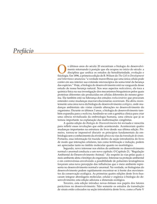Prefácio


           O         s últimos anos do século 20 encontram a biologia do desenvolvi-
                     mento retornando à posição que ela ocupou no início do século: a
                     disciplina que unifica os estudos da hereditariedade, evolução e
           fisiologia. Em 1896, a primeira edição de B. Wilson do The Cell in Development
           and Inheritance anunciou “a verdade maravilhosa que uma única célula pode
           conter em seu interior sua extensão microscópica da soma-total da herança
           das espécies.” Hoje, a biologia do desenvolvimento está na vanguarda desse
           estudo de nossa herança natural. Nos seus aspectos moleculares, ela toca a
           química física na sua investigação dos mecanismos bioquímicos pelos quais
           proteínas diferentes são produzidas em células diferentes do mesmo geno-
           ma. Ela também está na liderança dos estudos evolucionários que procuram
           entender como mudanças macroevolucionárias ocorreram. Ela abriu recen-
           temente uma área nova da biologia do desenvolvimento ecológico, onde mu-
           danças ambientais são vistas criando alterações no desenvolvimento do
           organismo. Durante os últimos 3 anos, a biologia do desenvolvimento tam-
           bém expandiu para a medicina, fundindo-se com a genética clínica para criar
           uma ciência revitalizada da embriologia humana, uma ciência que já se
           tornou importante na explanação das malformações congênitas.
                 A quinta edição do Biologia do Desenvolvimento foi revisada e reescrita
           para refletir essas revoluções que estão acontecendo. Aconteceram quatro
           mudanças importantes na estrutura do livro desde sua última edição. Pri-
           meiro, tornou-se impossível discutir os princípios fundamentais da em-
           briologia sem o conhecimento da atividade gênica ou vias da transdução de sinais.
           Portanto, essa informação foi trazida dentro da seção introdutória do livro
           de modo que interações celulares, tais como fertilização e indução, podem
           ser apreciadas tanto no âmbito molecular quanto no morfológico.
                 Segundo, novo interesse nos efeitos do ambiente no desenvolvimento
           normal e anormal conduziu a um novo capítulo. O Capítulo 21, “Regulação
           Ambiental do Desenvolvimento Animal,” diz respeito às vias pelas quais o
           meio ambiente afeta o fenótipo do organismo. Interesse na proteção ambiental
           e em controvérsias envolvendo a possibilidade de poluentes teratogênicos
           forçaram uma nova percepção das influências que o meio ambiente repre-
           senta no desenvolvimento normal e anormal. Na verdade, os biologistas do
           desenvolvimento podem rapidamente encontrar-se à frente dos movimen-
           tos da conservação ecológica. As primeiras quatro edições deste livro bus-
           caram integrar abordagens molecular, celular e orgânica à biologia do de-
           senvolvimento; esta edição adiciona a dimensão ecológica.
                 Terceiro, esta edição introduz novas ênfases nos papéis dos fatores
           parácrinos no desenvolvimento. Não somente os estudos da transdução
           de sinais estão colocados na seção introdutória deste livro, como a Parte V
 