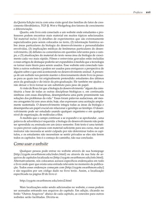 Prefácio   xvii


da Quinta Edição inicia com uma visão geral das famílias do fator de cres-
cimento fibroblástico, TGF-β, Wnt e Hedgehog dos fatores de crescimento
e diferenciação.
      Quarto, este livro está conectado a um website onde estudantes e pro-
fessores podem encontrar mais material em muitos tópicos selecionados.
Tal material inclui (1) detalhes de experimentos que são extremamente
especializados para serem colocados no texto, (2) informação histórica so-
bre áreas particulares da biologia do desenvolvimento e personalidades
envolvidas, (3) implicações médicas de fenômenos particulares do desen-
volvimento, (4) debates ou comentários em questões relevantes para o cam-
po, e (5) atualizações do material do texto nessa área da biologia de cresci-
mento cada vez mais rápido. Filmes e entrevistas gravadas estão incluídas
e esses artigos de destaque poderão ser expandidos à medida que a tecnologia
os tornar mais fáceis para serem usados. Esse website está conectado tam-
bém a outros websites e podem ser usados para enriquecer a perspectiva de
alguém sobre o que está acontecendo no desenvolvimento animal. A presen-
ça de um website nos permite manter o direcionamento deste livro às pesso-
as para as quais isso foi originalmente pretendido: estudantes dos últimos
anos da graduação e do início da pós-graduação. Ele também me ajudou a
não deixar o livro tornar-se um substituto para peso de papel.
      A visão de Roux foi que a biologia do desenvolvimento “algum dia cons-
tituiria a base de todas as outras disciplinas biológicas e, em continuada
simbiose com essas disciplinas, desempenharia uma parte proeminente nas
soluções dos problemas da vida.” Essas foram palavras audaciosas, até mes-
mo arrogantes há cem anos atrás; hoje, elas expressam uma aceitação ampla-
mente sustentada. O desenvolvimento integra todas as áreas da biologia e
desempenha um papel crucial em relacionar o genótipo ao fenótipo. O desen-
volvimento pode ser estudado usando qualquer organismo e em qualquer
nível de organização, de moléculas a filos.
      À medida que o campo continuar a se expandir e se aprofundar , uma
palavra de advertência é requerida: a biologia do desenvolvimento não pode
ser aprendida ou ensinada em um único semestre. Este texto é uma tentati-
va para prover cada pessoa com material suficiente para seu curso, mas um
instrutor não necessita se sentir culpado por não determinar todos os capí-
tulos, e os estudantes não necessitam se sentir privados se eles não lerem
todos os capítulos. Isto é o começo do caminho, não sua conclusão.

Como usar o website
      Qualquer pessoa pode entrar no website através de sua homepage
[http://zygote.swarthmore.edu/index.html] ou através da sua lista de ar-
quivos de capítulos localizada no [http://zygote.swarthmore.edu/info.html].
Alternativamente, nós colocamos acessos específicos endereçados em todo
o livro onde quer que exista uma entrada relevante no momento da publica-
ção. Todos esses endereços começam com [http://zygote.swarthmore.edu/]
e são seguidos por um código dado no livro texto. Assim, a localização
especificada na página 20 do livro é:

     http://zygote.swarthmore.edu/intro2.html

     Mais localizações estão sendo adicionadas no website, e essas podem
ser acessadas entrando nos arquivos do capítulo. Em adição, clicando no
botão “Outros Arquivos” abaixo de cada capítulo, as conexões para outros
websites serão facilitadas. Divirta-se.
 