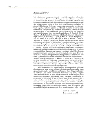 xviii   Prefácio



                   Agradecimentos
                   Esta edição, como suas precursoras, deve muito às sugestões e críticas dos
                   estudantes em minhas classes de biologia do desenvolvimento e genética
                   do desenvolvimento. O grupo de funcionários e docentes extremamente
                   corporativo da Universidade Swarthmore também desempenharam pa-
                   péis importantes na produção deste livro, e os bibliotecários da área de
                   ciência E. Horikawa e M. Spencer merecem agradecimentos especiais por
                   terem segurado volumes recentes na biblioteca enquanto eu estava escre-
                   vendo o livro. Os cientistas que revisaram estes capítulos forneceram enor-
                   me ajuda tanto na precisão técnica dos capítulos quanto nas sugestões
                   para trabalho futuro. Esses investigadores incluem: S. Carroll, J. Cebra-
                   Thomas, E. M. De Robertis, S. DiNardo, E. Eicher, C. Emerson, G. Grunwald,
                   D. J. Grunwald, M. Hollyday, L. A. Jaffe, W. Katz, R. Keller, K. Kemphues, D.
                   Kirk, G. Martin, H. F. Nijhout, D. Page, R. Raff, R. Schultz, C. Stern, S.
                   Tilghman, R. Tuan e M. Wickens. Eu também quero agradecer aos muitos
                   cientistas que desviaram do seu caminho para ajudar a tornar esta edição
                   melhor lendo porções específicas dos capítulos. Eles incluem: M. Bronner-
                   Fraser, J. Fallon, N. M. Le Douarin, E. McCloud, J. Opitz, K. Sainio, H. Sariola,
                   I. Thesleff e T. Valente. Se eu deixei alguém fora, por favor me desculpem. É
                   desnecessário dizer que os julgamentos editoriais finais foram de minha
                   responsabilidade. Meus agradecimentos especiais a Judy Cebra-Thomas
                   que não somente me aconselhou em certos capítulos mas quem deu exce-
                   lente ajuda durante meu período sabático permitindo-me terminar este
                   livro. Agradecimentos também aos cientistas e filósofos, especialmente: C.
                   van der Weele, R. Amundson, L. Nyhart, R. Burian, H. F. Nijhout, A. F.
                   Sterling, K. Smith e A. I. Tauber, que participaram nos workshops de biolo-
                   gia do desenvolvimento da Sociedade Internacional para a História, Filo-
                   sofia e Estudos Sociais da Biologia. Algumas das melhores críticas cons-
                   trutivas deste livro-texto vieram dessas pessoas.
                          Andy Sinauer uma vez mais conseguiu reunir as mesmas e extraor-
                   dinárias pessoas neste projeto, e foi um privilégio trabalhar com eles. Meus
                   agradecimentos a ele e aos editores Nan Sinauer e Carol Wigg, coordenador
                   de produção Chris Small, artistas John Woolsey e Gary Welch, designer
                   Susan Schmidler, editor de texto Janet Greenblatt, e artista de layout Janice
                   Holabird. As habilidades editoriais de Tinsley Davis são extremamente re-
                   conhecidas. Devido ao fato de que os prazos finais devem ser cumpridos e
                   outro trabalho posto de lado, eu tenho que agradecer minha família por
                   mais uma vez me permitir prosseguir com isso. Em particular, este livro
                   nunca poderia ter sido completado se não fosse pelo encorajamento de mi-
                   nha esposa, Anne Raunio, que, como uma obstetra, gosta do lado mais prá-
                   tico da biologia do desenvolvimento. Meus agradecimentos a todos vocês.

                                                                   SCOTT F. GILBERT
                                                                   1 DE MARÇO DE 1997
 