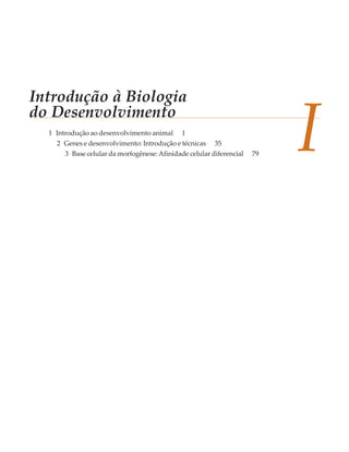 Introdução à Biologia
do Desenvolvimento
  1 Introdução ao desenvolvimento animal     1
    2 Genes e desenvolvimento: Introdução e técnicas    35
      3 Base celular da morfogênese: Afinidade celular diferencial   79
                                                                          I
 