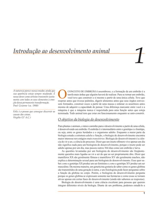 CAPÍTULO 1 Introdução ao Desenvolvimento Animal               1




Introdução ao desenvolvimento animal
                                                                                                                         1
                                              O
A natureza parece nunca mudar, ainda que               CONCEITO DE EMBRIÃO é assombroso, e a formação de um embrião é a
sua aparência esteja sempre mudando. É                  tarefa mais árdua que alguém haverá de realizar. Para se tornar um embrião,
nosso dever como artistas transmitir junta-             você teve que construir a si mesmo a partir de uma única célula. Teve que
mente com todos os seus elementos a emo-      respirar antes que tivesse pulmões, digerir alimentos antes que seus órgãos estives-
ção dessa permanente transformação.
                                              sem formados, construir ossos a partir de uma massa e ordenar os neurônios antes
Paul Cezanne (ca. 1900)
                                              mesmo de adquirir a capacidade de pensar. Uma diferença marcante entre você e a
                                              máquina é que a máquina nunca é requisitada para uma função antes que esteja
Feliz é a pessoa que consegue discernir as
causas das coisas.                            terminada. Todo animal tem que estar em funcionamento enquanto se auto-constrói.
Virgílio (37 A.C.)
                                              O objetivo da biologia do desenvolvimento
                                              Para plantas e animais, o único caminho para o desenvolvimento a partir de uma célula,
                                              é desenvolvendo um embrião. O embrião é o intermediário entre o genótipo e o fenótipo,
                                              ou seja, entre os genes herdados e o organismo adulto. Enquanto a maior parte da
                                              biologia estuda a estrutura adulta e função, a biologia do desenvolvimento encontra
                                              maior interesse nos estágios mais transitórios. Biologia do desenvolvimento é a ciên-
                                              cia do vir a ser, a ciência do processo. Dizer que um inseto efêmero vive apenas um dia
                                              não significa nada para um biologista do desenvolvimento, porque o inseto pode ser
                                              adulto apenas por um dia, mas passou outros 364 dias como um embrião e larva.
                                                  As questões levantadas por um biologista do desenvolvimento são freqüente-
                                              mente questões mais ligadas ao vir a ser do que ao ser propriamente dito. Dizer que
                                              mamíferos XX são geralmente fêmeas e mamíferos XY são geralmente machos, não
                                              explica a determinação sexual para um biologista do desenvolvimento. Esse quer sa-
                                              ber como o genótipo XX produz um ser feminino e como o genótipo XY produz um ser
                                              masculino. Da mesma maneira, um geneticista gostaria de saber como os genes globina
                                              são transmitidos de uma geração à outra, e um fisiologista pode fazer perguntas sobre
                                              a função da globina no corpo. Porém, o biologista do desenvolvimento pergunta
                                              porque os genes globina se expressam somente nas hemácias e como essas se tornam
                                              ativas apenas em certas fases do desenvolvimento (ainda não sabemos as respostas).
                                                  Biologia do desenvolvimento é uma ciência excelente para pessoas que querem
                                              integrar diferentes níveis da biologia. Diante de um problema, podemos estudá-lo a

                                                                                                                                   1
 
