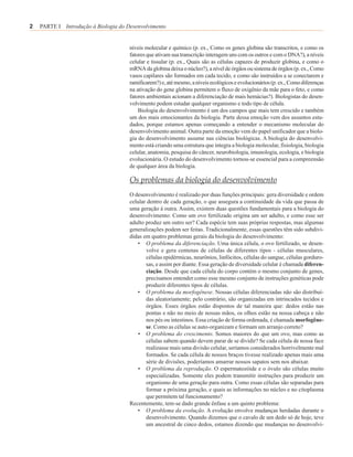 2   PARTE I Introdução à Biologia do Desenvolvimento


                                      níveis molecular e químico (p. ex., Como os genes globina são transcritos, e como os
                                      fatores que ativam sua transcrição interagem uns com os outros e com o DNA?), a níveis
                                      celular e tissular (p. ex., Quais são as células capazes de produzir globina, e como o
                                      mRNA da globina deixa o núcleo?), a nível de órgãos ou sistema de órgãos (p. ex., Como
                                      vasos capilares são formados em cada tecido, e como são instruídos a se conectarem e
                                      ramificarem?) e, até mesmo, a níveis ecológicos e evolucionários (p. ex., Como diferenças
                                      na ativação do gene globina permitem o fluxo de oxigênio da mãe para o feto, e como
                                      fatores ambientais acionam a diferenciação de mais hemácias?). Biologistas do desen-
                                      volvimento podem estudar qualquer organismo e todo tipo de célula.
                                          Biologia do desenvolvimento é um dos campos que mais tem crescido e também
                                      um dos mais emocionantes da biologia. Parte dessa emoção vem dos assuntos estu-
                                      dados, porque estamos apenas começando a entender o mecanismo molecular do
                                      desenvolvimento animal. Outra parte da emoção vem do papel unificador que a biolo-
                                      gia do desenvolvimento assume nas ciências biológicas. A biologia do desenvolvi-
                                      mento está criando uma estrutura que integra a biologia molecular, fisiologia, biologia
                                      celular, anatomia, pesquisa do câncer, neurobiologia, imunologia, ecologia, e biologia
                                      evolucionária. O estudo do desenvolvimento tornou-se essencial para a compreensão
                                      de qualquer área da biologia.

                                      Os problemas da biologia do desenvolvimento
                                      O desenvolvimento é realizado por duas funções principais: gera diversidade e ordem
                                      celular dentro de cada geração, o que assegura a continuidade da vida que passa de
                                      uma geração à outra. Assim, existem duas questões fundamentais para a biologia do
                                      desenvolvimento: Como um ovo fertilizado origina um ser adulto, e como esse ser
                                      adulto produz um outro ser? Cada espécie tem suas próprias respostas, mas algumas
                                      generalizações podem ser feitas. Tradicionalmente, essas questões têm sido subdivi-
                                      didas em quatro problemas gerais da biologia do desenvolvimento:
                                         • O problema da diferenciação. Uma única célula, o ovo fertilizado, se desen-
                                             volve e gera centenas de células de diferentes tipos - células musculares,
                                             células epidérmicas, neurônios, linfócitos, células do sangue, células gorduro-
                                             sas, e assim por diante. Essa geração de diversidade celular é chamada diferen-
                                             ciação. Desde que cada célula do corpo contém o mesmo conjunto de genes,
                                             precisamos entender como esse mesmo conjunto de instruções genéticas pode
                                             produzir diferentes tipos de células.
                                         • O problema da morfogênese. Nossas células diferenciadas não são distribuí-
                                             das aleatoriamente; pelo contrário, são organizadas em intrincados tecidos e
                                             órgãos. Esses órgãos estão dispostos de tal maneira que: dedos estão nas
                                             pontas e não no meio de nossas mãos, os olhos estão na nossa cabeça e não
                                             nos pés ou intestinos. Essa criação de forma ordenada, é chamada morfogêne-
                                             se. Como as células se auto-organizam e formam um arranjo correto?
                                         • O problema do crescimento. Somos maiores do que um ovo, mas como as
                                             células sabem quando devem parar de se dividir? Se cada célula de nossa face
                                             realizasse mais uma divisão celular, seríamos considerados horrivelmente mal
                                             formados. Se cada célula de nossos braços tivesse realizado apenas mais uma
                                             série de divisões, poderíamos amarrar nossos sapatos sem nos abaixar.
                                         • O problema da reprodução. O espermatozóide e o óvulo são células muito
                                             especializadas. Somente eles podem transmitir instruções para produzir um
                                             organismo de uma geração para outra. Como essas células são separadas para
                                             formar a próxima geração, e quais as informações no núcleo e no citoplasma
                                             que permitem tal funcionamento?
                                      Recentemente, tem-se dado grande ênfase a um quinto problema:
                                         • O problema da evolução. A evolução envolve mudanças herdadas durante o
                                             desenvolvimento. Quando dizemos que o cavalo de um dedo só de hoje, teve
                                             um ancestral de cinco dedos, estamos dizendo que mudanças no desenvolvi-
 