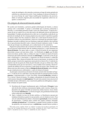 CAPÍTULO 1 Introdução ao Desenvolvimento Animal   3


       mento da cartilagem e dos músculos ocorreram ao longo de muitas gerações de
       embriões nos ancestrais do cavalo. Como mudanças no desenvolvimento cri-
       am novas formas de corpo? Quais modificações hereditárias são possíveis,
       dadas as restrições impostas pela necessidade do organismo sobreviver en-
       quanto se desenvolve?

Os estágios do desenvolvimento animal
De acordo com Aristóteles, o primeiro grande embriologista da história, a ciência
começa com a curiosidade: “é graças a curiosidade que as pessoas começaram a
filosofar, e a curiosidade permanece desde o início do conhecimento.” O desenvolvi-
mento de um ser a partir do ovo tem sido motivo de admiração através da história da
humanidade. O simples procedimento de se abrir um ovo de galinha a cada dia do seu
período de incubação de três semanas proporciona uma notável experiência quando
se observa desde uma fina camada de células até o total desenvolvimento da ave.
Aristóteles realizou esse procedimento e observou a formação dos principais órgãos.
Qualquer um pode se admirar com esse fenômeno, ainda que ordinário, mas cientistas
são os que procuram descobrir como o desenvolvimento realmente ocorre. E ainda
mais do que dissipar essa admiração, novo conhecimento só faz aumentá-la.
    Organismos pluricelulares não se formam de imediato, ao contrário, são formados
por um processo relativamente lento de mudança progressiva, o qual chamamos de
desenvolvimento. Em quase todos os casos, o desenvolvimento de um organismo
pluricelular começa com uma única célula - ovo fertilizado ou zigoto, que dividido
através da mitose, produz todas as células do corpo. O estudo do desenvolvimento
animal tem sido tradicionalmente chamado de embriologia, se referindo ao fato de que
entre a fertilização e o nascimento, o organismo em desenvolvimento é conhecido
como embrião. Mas o desenvolvimento não cessa no nascimento, ou mesmo na vida
adulta, porque a maioria dos organismos nunca pára de se desenvolver. A cada dia nós
repomos mais de um grama de células de pele (fazendo com que as células mais velhas
se desprendam assim que nos movemos), e nossa medula óssea sustenta o desenvol-
vimento de milhões de novos eritrócitos a cada minuto de nossas vidas. Portanto, nos
últimos anos tem sido comum se falar em biologia do desenvolvimento, como a discipli-
na que estuda processos embrionários e outros do desenvolvimento.
    As principais características do desenvolvimento animal estão ilustrados na Figu-
ra 1.1. A vida de um novo indivíduo é iniciada pela fusão do material genético de dois
gametas, o espermatozóide e o óvulo. Essa fusão, chamada fertilização, estimula o
ovo a iniciar o desenvolvimento. Os estágios subseqüentes do desenvolvimento são
coletivamente chamados de embriogênese. Por todo reino animal existe uma incrível
variedade de tipos embrionários, mas a maioria dos padrões de embriogênese compre-
ende variações em quatro temas:

   1. Ocorrência de clivagem imediatamente após a fertilização. Clivagem é uma
      série de divisões mitóticas extremamente rápidas, onde o enorme volume cito-
      plasmático do zigoto é dividido em numerosas células menores. Essas células
      são chamadas blastômeros e, ao fim da clivagem, eles geralmente formam uma
      esfera conhecida como blástula.
   2. Após a redução na taxa de divisão mitótica, os blastômeros passam por
      mudanças dramáticas quanto às suas posições, um em relação ao outro. Essa
      série de redistribuição de células é chamada de gastrulação. Como resultado
      da gastrulação, o embrião típico contém três regiões celulares chamadas
      camadas germinativas*. O ectoderma, a camada exterior, produz as células
      da epiderme e do sistema nervoso; o endoderma, camada interior, produz o
    *Do Latim germen, significa “broto” ou “rebento” (a mesma raiz da palavra germinação). Os
nomes das três camadas germinativas são do Grego: ectoderma de ektos (“fora”) mais derma
(“pele”); mesoderma de mesos (“meio”) e endoderma de endon (“dentro”).
 