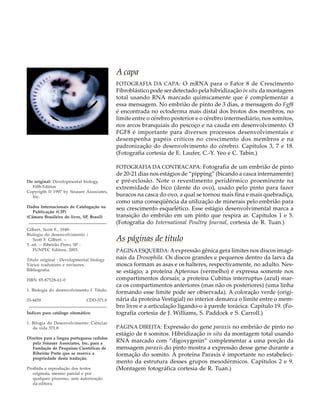 A capa
                                            FOTOGRAFIA DA CAPA: O mRNA para o Fator 8 de Crescimento
                                            Fibroblástico pode ser detectado pela hibridização in situ da montagem
                                            total usando RNA marcado quimicamente que é complementar a
                                            essa mensagem. No embrião de pinto de 3 dias, a mensagem do Fgf8
                                            é encontrada no ectoderma mais distal dos brotos dos membros, no
                                            limite entre o cérebro posterior e o cérebro intermediário, nos somitos,
                                            nos arcos branquiais do pescoço e na cauda em desenvolvimento. O
                                            FGF8 é importante para diversos processos desenvolvimentais e
                                            desempenha papéis críticos no crescimento dos membros e na
                                            padronização do desenvolvimento do cérebro. Capítulos 3, 7 e 18.
                                            (Fotografia cortesia de E. Laufer, C.-Y. Yeo e C. Tabin.)

                                            FOTOGRAFIA DA CONTRACAPA: Fotografia de um embrião de pinto
                                            de 20-21 dias nos estágios de “pipping” (bicando a casca internamente)
Do original: Developmental biology,         e pré-eclosão. Note o revestimento peridérmico proeminente na
  Fifth Edition                             extremidade do bico (dente do ovo), usado pelo pinto para fazer
Copyrigth ® 1997 by Sinauer Associates,
  Inc.                                      buracos na casca do ovo, a qual se tornou mais fina e mais quebradiça,
                                            como uma conseqüência da utilização de minerais pelo embrião para
Dados Internacionais de Catalogação na      seu crescimento esquelético. Esse estágio desenvolvimental marca a
   Publicação (CIP)
(Câmara Brasileira do livro, SP, Brasil)    transição do embrião em um pinto que respira ar. Capítulos 1 e 5.
 _____________________________________      (Fotografia do International Poultry Journal, cortesia de R. Tuan.)
Gilbert, Scott F., 1949-
Biologia do desenvolvimento /
    Scott F. Gilbert. --                    As páginas de título
5. ed. -- Ribeirão Preto, SP :
    FUNPEC Editora, 2003.                   PÁGINA ESQUERDA: A expressão gênica gera limites nos discos imagi-
Título original : Developmental biology     nais da Drosophila. Os discos grandes e pequenos dentro da larva da
Vários tradutores e revisores.              mosca formam as asas e os halteres, respectivamente, no adulto. Nes-
Bibliografia.                               se estágio, a proteína Apterous (vermelho) é expressa somente nos
ISBN 85-87528-61-0                          compartimentos dorsais; a proteína Cubitus interruptus (azul) mar-
                                            ca os compartimentos anteriores (mas não os posteriores) (uma linha
1. Biologia do desenvolvimento I. Título.
                                            formando esse limite pode ser observada). A coloração verde (origi-
03-4459                     CDD-571.8       nária da proteína Vestigial) no interior demarca o limite entre o mem-
 _____________________________________      bro livre e a articulação ligando-o à parede torácica. Capítulo 19. (Fo-
Índices para catálogo sitemático:           tografia cortesia de J. Williams, S. Paddock e S. Carroll.)
1. Bilogia do Desenvolvimento: Ciências
   da vida 571.8                            PÁGINA DIREITA: Expressão do gene paraxis no embrião de pinto no
                                            estágio de 6 somitos. Hibridização in situ da montagem total usando
Direitos para a língua portuguesa cedidos
   pela Sinauer Associates, Inc. para a     RNA marcado com “digoxygenin” complementar a uma porção da
   Fundação de Pesquisas Científicas de     mensagem paraxis do pinto mostra a expressão desse gene durante a
   Ribeirão Preto que se reserva a          formação do somito. A proteína Paraxis é importante no estabeleci-
   propriedade desta tradução.
                                            mento da estrutura desses grupos mesodérmicos. Capítulos 2 e 9.
Proibida a reprodução dos textos            (Montagem fotográfica cortesia de R. Tuan.)
   originais, mesmo parcial e por
   qualquer processo, sem autorização
   da editora.
 