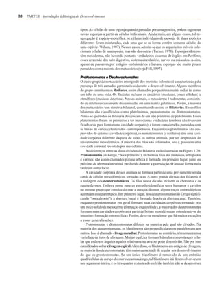 30   PARTE I Introdução à Biologia do Desenvolvimento


                                     tipos. As células de uma esponja quando passadas por uma peneira, podem regenerar
                                     novas esponjas a partir de células individuais. Ainda mais, em alguns casos, tal re-
                                     agregação é espécie-específica: se células individuais de esponja de duas espécies
                                     diferentes forem misturadas, cada uma que se re-forma contém somente células de
                                     uma espécie (Wilson, 1907). Nesses casos, admite-se que os arqueócitos móveis cole-
                                     cionam células de sua espécie, mas não das outras (Turner, 1978). Esponjas não con-
                                     tém mesoderma, não havendo portanto verdadeiros sistemas de órgãos em Porífero;
                                     esses seres não têm tubo digestivo, sistema circulatório, nervos ou músculos. Assim,
                                     apesar de passarem por estágios embrionários e larvais, esponjas são muito pouco
                                     parecidos com a maioria dos metazoários (veja Fell, 1997).

                                     Protostomatas e Deuterostomatas
                                     O outro grupo de metazoários emergindo dos protistas coloniais é caracterizado pela
                                     presença de três camadas germinativas durante o desenvolvimento. Alguns membros
                                     do grupo constituem os Radiatas, assim chamados porque têm simetria radial tal como
                                     um tubo ou uma roda. Os Radiatas incluem os cnidários (medusas, corais e hidras) e
                                     ctenóforos (medusas de crista). Nesses animais, o mesoderma é rudimentar, consistin-
                                     do de células escassamente disseminadas em uma matriz gelatinosa. Porém, a maioria
                                     dos metazoários tem simetria bilateral, constituindo assim, os Bilaterias. Esses filos
                                     bilaterais são classificados como platelmintos, protostomatas ou deuterostomatas.
                                     Pensa-se que todos os Bilateria descendam de um tipo primitivo de platelminto. Esses
                                     platelmintos foram os primeiros a ter mesoderma verdadeiro (embora não tivessem
                                     ficado ocos para formar uma cavidade corpórea), e foram considerados parecidos com
                                     as larvas de certos celenterados contemporâneos. Enquanto os platelmintos são des-
                                     providos de celoma (cavidade corpórea), os nematelmintos (e rotiferas) têm uma cavi-
                                     dade corpórea diferente daquela de todos os outros animais, por ser desprovida de
                                     revestimento mesodérmico. A maioria dos filos são celomados, isto é, possuem uma
                                     cavidade corporal revestida por mesoderma.
                                         As diferenças entre as duas divisões de Bilateria estão ilustradas na Figura 1.29.
                                     Protostomatas (do Grego, “boca primeiro”), incluem os filos dos moluscos, artrópodos
                                     e vermes; são assim chamados porque a boca é formada em primeiro lugar, junto ou
                                     próximo da abertura intestinal, produzida durante a gastrulação. O ânus se forma mais
                                     tarde em outro local.
                                         A cavidade corpórea desses animais se forma a partir de uma previamente sólida
                                     corda de células mesodérmicas, tornadas ocas. A outra grande divisão dos Bilateria é
                                     a linhagem dos deuterostomatas. Os filos nessa divisão incluem os chordatas e os
                                     equinodermos. Embora possa parecer estranho classificar seres humanos e cavalos
                                     no mesmo grupo que estrelas-do-mar e ouriços-do-mar, alguns traços embriológicos
                                     acentuam esse parentesco. Em primeiro lugar, nos deuterostomatas (do Grego signifi-
                                     cando “boca depois”), a abertura bucal é formada depois da abertura anal. Também,
                                     enquanto prostostomatas em geral formam suas cavidades corpóreas tornando oco
                                     um bloco sólido de mesoderma (formação esquizelóide), a maioria dos deuterostomatas
                                     formam suas cavidades corpóreas a partir de bolsas mesodérmicas estendendo-se do
                                     intestino (formação enterocélica). Porém, deve-se mencionar que há muitas exceções
                                     a essas generalizações.
                                         Protostomatas e deuterostomatas diferem na maneira pela qual são clivados. Na
                                     maioria dos deuterostomatas, os blastômeros são perpendiculares ou paralelos uns aos
                                     outros. Isso é chamado clivagem radial. Protostomatas ao contrário, têm uma extensa
                                     variedade de tipos de clivagem. Muitas espécies formam blástulas compostas por célu-
                                     las que estão em ângulos agudos relativamente ao eixo polar do embrião. São por isso
                                     considerados sofrer clivagem espiral. Além disso, os blastômeros em estágio de clivagem,
                                     na maioria dos deuterostomatas, têm maior capacidade de regular seu desenvolvimento
                                     do que os prostostomatas. Se um único blastômero é removido de um embrião
                                     quadricelular de ouriço-do-mar ou camundongo, tal blastômero irá desenvolver-se em
                                     um organismo inteiro, e os três-quartos restantes do embrião também irão se desenvolver
 