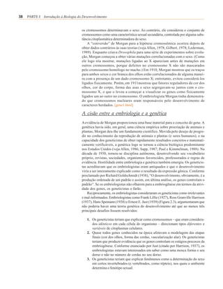 38   PARTE I Introdução à Biologia do Desenvolvimento


                                     os cromossomos determinavam o sexo. Ao contrário, ele considerou o conjunto de
                                     cromossomos como uma característica sexual secundária, controlada por alguma subs-
                                     tância citoplasmática determinadora do sexo.
                                         A “conversão” de Morgan para a hipótese cromossômica ocorreu depois de
                                     obter dados contrários às suas teorias (veja Allen, 1978; Gilbert, 1978; Lederman,
                                     1989). Enquanto criava Drosophila para uma série de experimentos sobre evolu-
                                     ção, Morgan começou a obter várias mutações correlacionadas com o sexo. (Como
                                     ele logo iria mostrar, mutações ligadas ao X apareciam antes de mutações em
                                     outros cromossomos, porque defeitos no cromossomo X não são mascarados
                                     pelo cromossomo homólogo no macho.) Em 1910, Morgan mostrou que os traços
                                     para ambos sexos e cor branca dos olhos estão correlacionados de alguma manei-
                                     ra com a presença de um dado cromossomo X; entretanto, evitou considerá-los
                                     ligados fisicamente. Porém, em 1911mostrou que fatores reguladores da cor dos
                                     olhos, cor do corpo, forma das asas e sexo segregavam-se juntos com o cro-
                                     mossomo X, o que o levou a começar a visualizar os genes como fisicamente
                                     ligados um ao outro no cromossomo. O embriologista Morgan tinha demonstra-
                                     do que cromossomos nucleares eram responsáveis pelo desenvolvimento de
                                     caracteres herdados. [gene1.html]

                                     A cisão entre a embriologia e a genética
                                     A evidência de Morgan proporcionou uma base material para o conceito do gene. A
                                     genética havia sido, em geral, uma ciência empírica sobre procriação de animais e
                                     plantas; Morgan deu-lhe um fundamento científico. Movida pelo desejo de progre-
                                     dir no conhecimento da reprodução de animais e plantas (e seres humanos), e na
                                     capacidade dos geneticistas de obter rapidamente resultados concretos e matemati-
                                     camente verificáveis, a genética logo se tornou a ciência biológica predominante
                                     nos Estados Unidos (veja Allen, 1986; Sapp, 1987; Paul e Kimmelman, 1988). Na
                                     década de 1930, tornou-se disciplina autônoma, desenvolvendo seu vocabulário
                                     próprio, revistas, sociedades, organismos favorecidos, professorados e regras de
                                     evidência. Hostilidade entre embriologia e genética também emergiu. Os geneticis-
                                     tas acreditavam que os embriologistas eram antiquados e que o desenvolvimento
                                     viria a ser inteiramente explicado como o resultado da expressão gênica. Conforme
                                     proclamado por Richard Goldschmidt (1938), “O desenvolvimento, obviamente, é a
                                     produção ordenada de um padrão e assim, em última análise, os genes controlam o
                                     padrão”. Se os embriologistas não olharem para a embriogênese em termos da ativi-
                                     dade dos genes, os geneticistas o farão.
                                         Reciprocamente, os embriologistas consideraram os geneticistas como irrelevantes
                                     e mal-informados. Embriologistas como Frank Lillie (1927), Ross Granville Harrison
                                     (1937), Hans Spemann (1938) e Ernest E. Just (1939) (Figura 2.3), argumentaram que
                                     não poderia haver uma teoria genética do desenvolvimento até que ao menos três
                                     principais desafios fossem resolvidos:

                                         1. Os geneticistas teriam que explicar como cromossomos – que eram considera-
                                            dos idênticos em cada célula do organismo – direcionam tipos diferentes e
                                            variáveis de citoplasmas celulares.
                                         2. Quase todos genes conhecidos na época afetavam a modelagem das etapas
                                            finais (cor dos olhos, forma das cerdas, vascularização alar). Os geneticistas
                                            teriam que produzir evidência que os genes controlam os estágios precoces da
                                            embriogênese. Conforme enunciado por Just (citado por Harrison, 1937), os
                                            embriologistas estavam interessados em saber como uma mosca forma o seu
                                            dorso e não no número de cerdas no seu dorso.
                                         3. Os geneticistas teriam que explicar fenômenos como a determinação do sexo
                                            em certos invertebrados (e vertebrados, como répteis), nos quais o ambiente
                                            determina o fenótipo sexual.
 