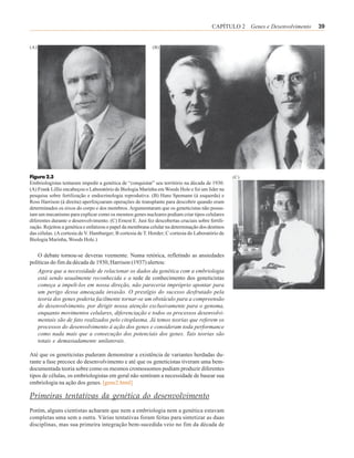 CAPÍTULO 2 Genes e Desenvolvimento   39


(A)                                                         (B)




Figura 2.3                                                                                         (C)
Embriologistas tentaram impedir a genética de “conquistar” seu território na década de 1930.
(A) Frank Lillie encabeçou o Laboratório de Biologia Marinha em Woods Hole e foi um líder na
pesquisa sobre fertilização e endocrinologia reprodutiva. (B) Hans Spemann (à esquerda) e
Ross Harrison (à direita) aperfeiçoaram operações de transplante para descobrir quando eram
determinados os eixos do corpo e dos membros. Argumentaram que os geneticistas não possu-
íam um mecanismo para explicar como os mesmos genes nucleares podiam criar tipos celulares
diferentes durante o desenvolvimento. (C) Ernest E. Just fez descobertas cruciais sobre fertili-
zação. Rejeitou a genética e enfatizou o papel da membrana celular na determinação dos destinos
das células. (A cortesia de V. Hamburger; B cortesia de T. Horder; C cortesia do Laboratório de
Biologia Marinha, Woods Hole.)


    O debate tornou-se deveras veemente. Numa retórica, refletindo as ansiedades
políticas do fim da década de 1930, Harrison (1937) alertou:
    Agora que a necessidade de relacionar os dados da genética com a embriologia
    está sendo usualmente reconhecida e a sede de conhecimento dos geneticistas
    começa a impeli-los em nossa direção, não pareceria impróprio apontar para
    um perigo dessa ameaçada invasão. O prestígio do sucesso desfrutado pela
    teoria dos genes poderia facilmente tornar-se um obstáculo para a compreensão
    do desenvolvimento, por dirigir nossa atenção exclusivamente para o genoma,
    enquanto movimentos celulares, diferenciação e todos os processos desenvolvi-
    mentais são de fato realizados pelo citoplasma. Já temos teorias que referem os
    processos do desenvolvimento à ação dos genes e consideram toda performance
    como nada mais que a consecução dos potenciais dos genes. Tais teorias são
    totais e demasiadamente unilaterais.

Até que os geneticistas puderam demonstrar a existência de variantes herdadas du-
rante a fase precoce do desenvolvimento e até que os geneticistas tiveram uma bem-
documentada teoria sobre como os mesmos cromossomos podiam produzir diferentes
tipos de células, os embriologistas em geral não sentiram a necessidade de basear sua
embriologia na ação dos genes. [gene2.html]

Primeiras tentativas da genética do desenvolvimento
Porém, alguns cientistas acharam que nem a embriologia nem a genética estavam
completas uma sem a outra. Várias tentativas foram feitas para sintetizar as duas
disciplinas, mas sua primeira integração bem-sucedida veio no fim da década de
 