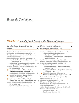 Tabela de Conteúdos




PARTE I Introdução à Biologia do Desenvolvimento
Introdução ao desenvolvimento                                   Genes e desenvolvimento:
animal 1                                                   1    Introdução e técnicas 35                                 2
O objetivo da biologia do desenvolvimento 1                     As origens embriológicas da teoria dos genes       35
Os problemas da biologia do desenvolvimento 2                        Núcleo ou Citoplasma: Qual Controla a
Os estágios do desenvolvimento animal 3                                 Hereditariedade? 35
Nossa herança eucariótica 5                                          O Cromossomo X como uma Ponte Entre Genes e
Desenvolvimento entre eucariotos unicelulares 6                         Desenvolvimento     37
     Controle da Morfogênese no Desenvolvimento em              A cisão entre a embriologia e a genética 38
         Acetabulária 6                                         Primeiras tentativas da genética do desenvolvimento     39
     Diferenciação em Ameboflagelados Naegleria 10              Evidência para a equivalência genômica 40
     As Origens da Reprodução Sexual 12                              Metaplasia 40
Eucariotos coloniais: A evolução da diferenciação     16             Clonagem de Anfibios: A Restrição da Potência
     As Volvocaceanas      16                                           Nuclear 42
     Informações adicionais & Especulações                           Clonagem de Anfíbios: A Pluripotência de Células
     Sexo e Individualidade em Volvox      18                           Somáticas 43
     Diferenciação e Morfogênese em Dictyostelium          21        Informações adicionais & Especulações
     Informações adicionais & Especulações                           Clonando Mamíferos por Prazer e Lucro              45
     Evidência e Anticorpos       25                            Sobre E.coli e elefantes: O modelo operon     47
     Informações adicionais & Especulações                      Síntese diferencial de RNA 49
     Como o Grex Sabe Qual Lado Está Para Cima             27   Hibridização de ácido nucléico         54
Padrões desenvolvimentais entre metazoários      28             Clonagem de DNA genômico 55
     Os Poríferos 29                                            Hibridização de DNA: entre e intra espécies        58
     Protostomatas e Deuterostomatas        30                  Seqüenciamento de DNA          59
                                                                Análise de mRNA através de bibliotecas de cDNA 61
                                                                Técnicas de localização de RNA 63
                                                                     Hibridização In Situ 63
                                                                     Transferências Northern 64
 