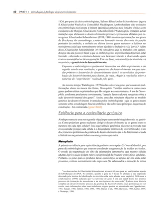 40   PARTE I Introdução à Biologia do Desenvolvimento


                                     1930, por parte de dois embriologistas, Salome Gluecksohn-Schoenheimer (agora
                                     S. Gluecksohn Waelsch) e Conrad Hal Waddington. Ambos haviam sido treinados
                                     em embriologia na Europa e tinham aprendido genética nos Estados Unidos com
                                     estudantes de Morgan. Gluecksohn-Schoenheimer e Waddington, tentaram achar
                                     mutações que afetassem o desenvolvimento precoce e processos afetados por es-
                                     ses genes. Gluecksohn-Schoenheimer (1938, 1940) mostrou que mutações nos genes
                                     de Brachyury do camundongo, causavam desenvolvimento aberrante da porção
                                     posterior do embrião, e atribuiu os efeitos desses genes mutantes a defeitos no
                                     mesoderma axial que normalmente teriam ajudado a induzir o eixo dorsal.* Além
                                     disso, Gluecksohn-Schoenheimer (1938) considerou que no trabalho com camun-
                                     dongos não era possível fazer o que os embriologistas experimentais deveriam estar
                                     fazendo - alterando a estrutura durante seu desenvolvimento e observando quais
                                     eram as conseqüências dessa operação. Em vez disso, um novo tipo de cientista era
                                     necessário, o geneticista do desenvolvimento:
                                         Enquanto o embriologista experimental desenvolve um dado experimento e em
                                         seguida estuda seus resultados, o geneticista do desenvolvimento tem que estu-
                                         dar primeiro o desenrolar do desenvolvimento (isto é, os resultados da pertur-
                                         bação do desenvolvimento) para depois, às vezes, chegar a conclusões sobre a
                                         natureza do “experimento” realizado pelo gene.

                                        Ao mesmo tempo, Waddington (1939) isolava diversos genes que causavam mal-
                                     formações alares na mosca das frutas, Drosophila. Também analisava como esses
                                     genes podiam afetar os primórdios que dão origem a essas estruturas. A asa da Droso-
                                     phila, conforme proclamou corretamente, “parecia favorável para pesquisas sobre a
                                     ação desenvolvimental dos genes”. Assim, uma das principais objeções ao modelo
                                     genético do desenvolvimento levantadas pelos embriologistas - que os genes atuam
                                     somente sobre a modelagem final do embrião e não sobre seus principais esquemas de
                                     construção – foi contrariada. [gene3.html]

                                     Evidência para a equivalência genômica
                                     Ainda permanecia uma outra grande objeção para uma embriologia baseada na genéti-
                                     ca: Como poderiam genes nucleares dirigir o desenvolvimento se os genes eram os
                                     mesmos em cada tipo celular? Essa equivalência genômica não estava provada mas
                                     era assumida (porque cada célula é o descendente mitótico do ovo fertilizado) e um
                                     dos primeiros problemas da genética do desenvolvimento era o de determinar se cada
                                     célula de um organismo tinha o mesmo genoma que outra.

                                     Metaplasia
                                     A primeira evidência para equivalência genômica veio após a 2a Guerra Mundial, por
                                     parte de embriologistas que estavam estudando a regeneração de tecidos excisados.
                                     O estudo da regeneração do olho da salamandra demonstrou que mesmo células
                                     adultas diferenciadas podem reter o seu potencial de produzir outros tipos celulares.
                                     Portanto, os genes para os produtos desses outros tipos de células devem ainda estar
                                     presentes, embora normalmente não expressos. Na salamandra, a remoção da retina


                                         *As observações de Gluecksohn-Schoenheimer levaram 60 anos para ser confirmadas através
                                     da hibridização do DNA. No entanto, quando o gene do T-locus foi clonado e sua expressão
                                     detectada pela técnica da hibridização in situ (discutida mais adiante neste capítulo), Wilkinson e
                                     colaboradores (1990) acharam que “a expressão do gene T tem um papel direto nos eventos
                                     precoces da formação do mesoderma e na morfogênese da notocorda”. Embora uma história
                                     completa do desenvolvimento precoce da genética do desenvolvimento ainda permaneça por ser
                                     escrita, mais informações sobre suas turbulentas origens podem ser encontradas em Oppenheimer,
                                     1981; Sander, 1986; Gilbert, 1988, 1991, 1996; Burian et al., 1991; Harwood, 1993; Keller, 1995;
                                     e Morange, 1996.
 