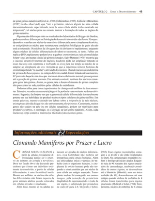 CAPÍTULO 2 Genes e Desenvolvimento              45


de gerar girinos natatórios (Orr et al., 1986; DiBerardino, 1989). Embora DiBerardino
(1987) tenha observado que “até o presente, núcleo algum de uma célula
documentadamente especializada, nem de uma célula adulta tenha mostrado ser
totipotente”, tal núcleo pode no entanto instruir a formação de todos os órgãos do
girino natatório.
    Algumas das diferenças entre os resultados dos laboratórios de Briggs e de Gurdon,
podem envolver diferenças na fisiologia do desenvolvimento das rãs Rana e Xenopus.
Quando se transfere um núcleo de uma célula diferenciada para o citoplasma do oócito,
se está pedindo ao núcleo para reverter para condições fisiológicas às quais ele não
está acostumado. Os núcleos da clivagem das rãs dividem-se rapidamente, enquanto
alguns núcleos de células diferenciadas dividem-se raramente, se tanto. Falhas em
replicar DNA rapidamente podem levar a quebras cromossômicas: tais anormalidades
foram vistas em muitas células de girinos clonados. Sally Hennen (1970) mostrou que
o sucesso desenvolvimental de núcleos doadores pode ser ampliado tratando-se
esses núcleos com espermina e resfriando os ovos para dar tempo ao núcleo de se
adaptar ao citoplasma do ovo. Acredita-se que a espermina remova histonas da
cromatina podendo “re-acertar” a atividade dos núcleos. Quando núcleos do endoderma
de girinos de Rana pipiens, no estágio de broto caudal, foram tratados dessa maneira,
62 porcento daqueles núcleos que iniciaram desenvolvimento normal, prosseguiram
até a geração de girinos normais. Em animais controle, nenhum dos núcleos conse-
guiu gerar tais girinos. Assim, os genes para o desenvolvimento do girino completo
não pareceram ter sido perdidos pelas células do endoderma.
     Podemos olhar para esses experimentos de clonagem de anfíbios de duas manei-
ras. Primeiro, reconhecer uma restrição geral de potência concomitante ao desenvolvi-
mento. Segundo, facilmente ver que o genoma da célula diferenciada é notavelmente
potente em sua habilidade de produzir todos os tipos celulares do girino anfíbio. Em
outras palavras, mesmo existindo um debate sobre a totipotência de tais núcleos,
existe pouca dúvida de que eles são extremamente pluripotentes. Certamente, muitos
genes não usados na pele ou em células sangüíneas, podem ser reativados para
produzir os nervos, o estômago, ou o coração de um girino natatório. Assim, cada
núcleo no corpo contém a maioria (se não todos) dos mesmos genes.




 Informações adicionais
                                             &       Especulações

Clonando Mamíferos por Prazer e Lucro

C        LONAR SERES HUMANOS a
         partir de células previamente di-
         ferenciadas parece ser o objeti-
vo de editores de jornais e novelistas.
                                             dessem ser geradas de núcleos diferencia-
                                             dos, essa habilidade não poderia ser
                                             extrapolada para células humanas. Além
                                             das dificuldades éticas e técnicas do tra-
                                                                                          1983). Esses zigotos reconstruídos come-
                                                                                          çam a se dividir e são então implantados
                                                                                          no útero. Os camundongos resultantes exi-
                                                                                          bem o fenótipo do núcleo doador. Enquan-
Deve ter ficado óbvio da discussão pre-      balho com o organismo humano, o cito-        to mais de 90 porcento dos zigotos enucle-
cedente que clonar um indivíduo total-       plasma do oócito humano pode não res-        ados do camundongo, recebendo pronú-
mente desenvolvido, a partir de células      ponder a sinais emitidos por um núcleo de    cleos de outros zigotos, se desenvolvem
diferenciadas, é uma formidável tarefa.      uma célula em estágio avançado. Trans-       até o blastócito (blástula), nem um único
Mesmo em anfíbios, os núcleos das célu-      plante nuclear foi conseguido em camun-      embrião (de 81), desenvolveu-se até esse
las diferenciadas não foram capazes de       dongos, pela remoção de pronúcleos           estágio quando núcleos de embriões de 4
gerar animais adultos quando colocados       (haplóides) de espermatozóide e óvulo de     células foram transferidos para zigotos
em células ativadas e enucleadas.            um zigoto, e substituição por pronúcleos     enucleados (McGrath e Solter, 1984). Simi-
    Além disso, mesmo se rãs adultas pu-     de outro (Figura 2.8; McGrath e Solter,      larmente, núcleos de embriões de 8 células
 
