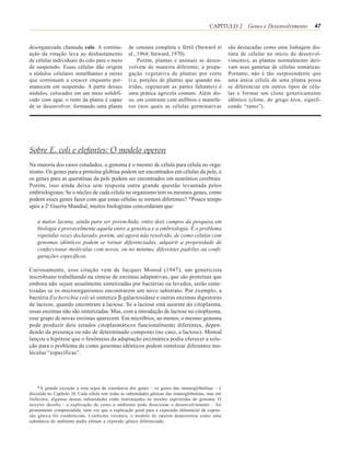 CAPÍTULO 2 Genes e Desenvolvimento            47


desorganizada chamada calo. A continu-            de cenoura completa e fértil (Steward et           são destacadas como uma linhagem dis-
ação da rotação leva ao desbastamento             al., 1964; Steward, 1970).                         tinta de células no início do desenvol-
de células individuais do calo para o meio             Porém, plantas e animais se desen-            vimento), as plantas normalmente deri-
de suspensão. Essas células dão origem            volvem de maneira diferente; a propa-              vam seus gametas de células somáticas.
a nódulos celulares semelhantes a raízes          gação vegetativa de plantas por corte              Portanto, não é tão surpreendente que
que continuam a crescer enquanto per-             (i.e, porções de plantas que quando nu-            uma única célula de uma planta possa
manecem em suspensão. A partir desses             tridas, regeneram as partes faltantes) é           se diferenciar em outros tipos de célu-
nódulos, colocados em um meio solidifi-           uma prática agrícola comum. Além dis-              las e formar um clone geneticamente
cado com agar, o resto da planta é capaz          so, em contraste com anfíbios e mamífe-            idêntico (clone, do grego klon, signifi-
de se desenvolver, formando uma planta            ros (nos quais as células germinativas             cando “ramo”).




Sobre E. coli e elefantes: O modelo operon
Na maioria dos casos estudados, o genoma é o mesmo de célula para célula no orga-
nismo. Os genes para a proteína globina podem ser encontrados em células da pele, e
os genes para as queratinas da pele podem ser encontrados em neurônios cerebrais.
Porém, isso ainda deixa sem resposta outra grande questão levantada pelos
embriologistas: Se o núcleo de cada célula no organismo tem os mesmos genes, como
podem esses genes fazer com que essas células se tornem diferentes? *Pouco tempo
após a 2a Guerra Mundial, muitos biologistas concordaram que:

    a maior lacuna, ainda para ser preenchida, entre dois campos da pesquisa em
    biologia é provavelmente aquela entre a genética e a embriologia. É o problema
    repetidas vezes declarado, porém, até agora não resolvido, de como células com
    genomas idênticos podem se tornar diferenciadas, adquirir a propriedade de
    confeccionar moléculas com novos, ou no mínimo, diferentes padrões ou confi-
    gurações específicos.

Curiosamente, essa citação vem de Jacques Monod (1947), um geneticista
microbiano trabalhando na síntese de enzimas adaptativas, que são proteínas que
embora não sejam usualmente sintetizadas por bactérias ou levedos, serão sinte-
tizadas se os microorganismos encontrarem um novo substrato. Por exemplo, a
bactéria Escherichia coli só sintetiza β-galactosidase e outras enzimas digestoras
de lactose, quando encontram a lactose. Se a lactose está ausente do citoplasma,
essas enzimas não são sintetizadas. Mas, com a introdução de lactose no citoplasma,
esse grupo de novas enzimas aparecem. Em micróbios, ao menos, o mesmo genoma
pode produzir dois estados citoplasmáticos funcionalmente diferentes, depen-
dendo da presença ou não de determinado composto (no caso, a lactose). Monod
lançou a hipótese que o fenômeno da adaptação enzimática podia oferecer a solu-
ção para o problema de como genomas idênticos podem sintetizar diferentes mo-
léculas “específicas”.




     *A grande exceção a essa regra da constância dos genes – os genes das imunoglobulinas – é
discutida no Capítulo 10. Cada célula tem todas as subunidades gênicas das imunoglobulinas, mas em
linfócitos, algumas dessas subunidades estão rearranjadas ou mesmo suprimidas do genoma. O
terceiro desafio - a explicação de como o ambiente pode direcionar o desenvolvimento – foi
prontamente compreendida, uma vez que a explicação geral para a expressão diferencial da expres-
são gênica foi estabelecida. Conforme veremos, o modelo do operon demonstrou como uma
substância do ambiente podia efetuar a expresão gênica diferenciada.
 